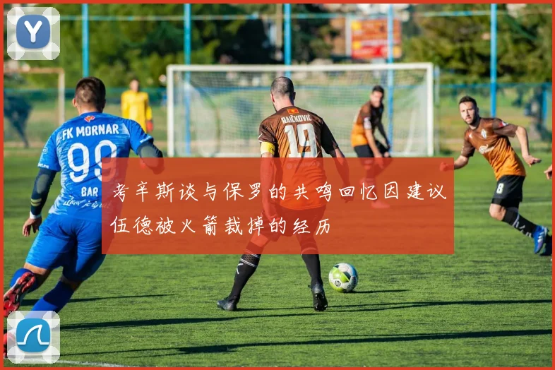 考辛斯谈与保罗的共鸣回忆因建议伍德被火箭裁掉的经历