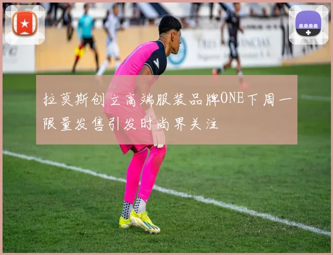 拉莫斯创立高端服装品牌ONE下周一限量发售引发时尚界关注