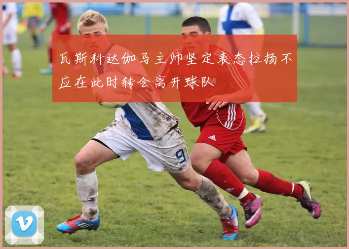 瓦斯科达伽马主帅坚定表态拉扬不应在此时转会离开球队