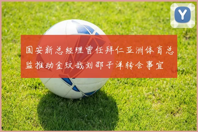 国安新总经理曾任拜仁亚洲体育总监推动金玟哉刘邵子洋转会事宜