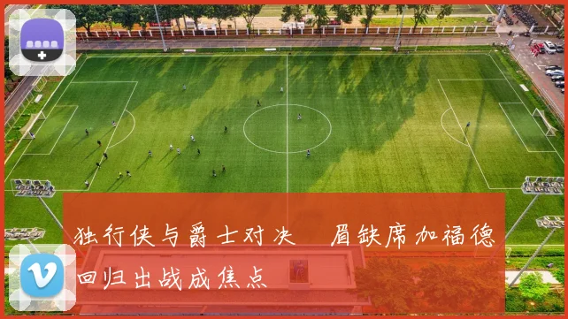 独行侠与爵士对决濃眉缺席加福德回归出战成焦点