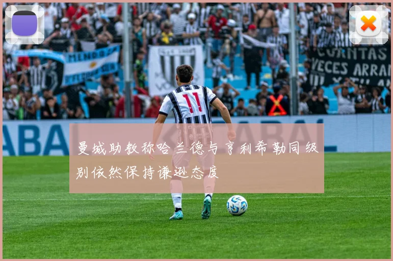 曼城助教称哈兰德与亨利希勒同级别依然保持谦逊态度