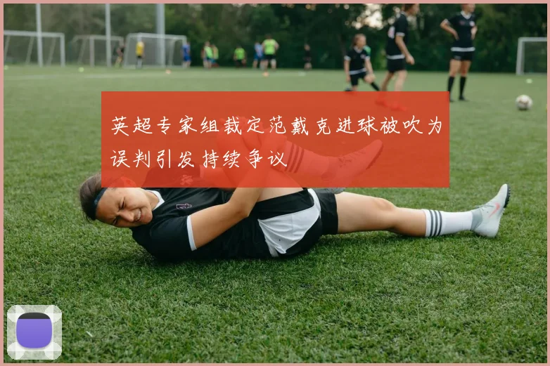 英超专家组裁定范戴克进球被吹为误判引发持续争议