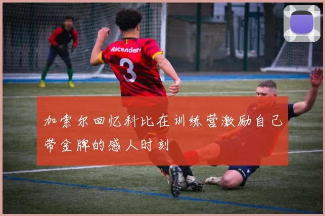 加索尔回忆科比在训练营激励自己带金牌的感人时刻