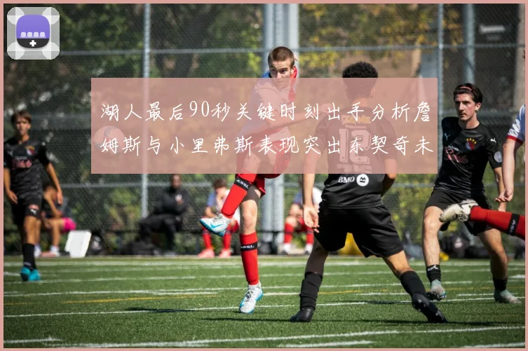 湖人最后90秒关键时刻出手分析詹姆斯与小里弗斯表现突出东契奇未能发力