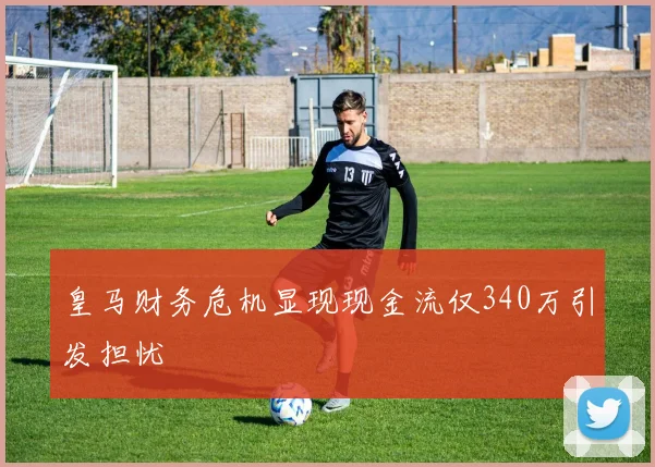 皇马财务危机显现现金流仅340万引发担忧