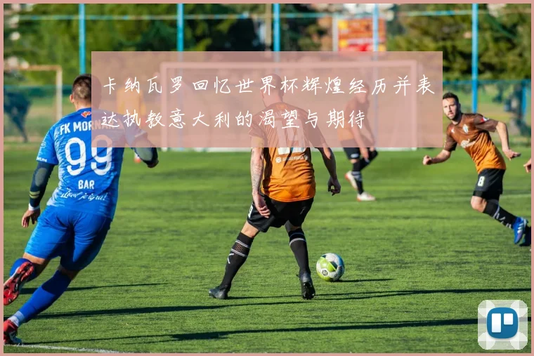卡纳瓦罗回忆世界杯辉煌经历并表达执教意大利的渴望与期待