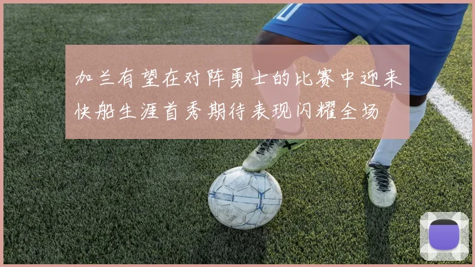 加兰有望在对阵勇士的比赛中迎来快船生涯首秀期待表现闪耀全场