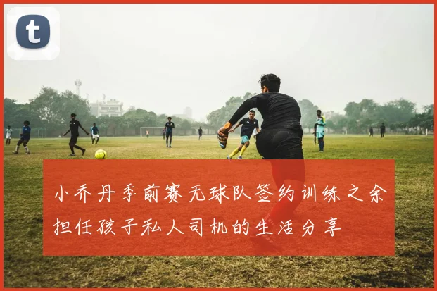 小乔丹季前赛无球队签约训练之余担任孩子私人司机的生活分享