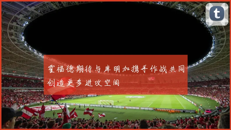 霍福德期待与库明加携手作战共同创造更多进攻空间