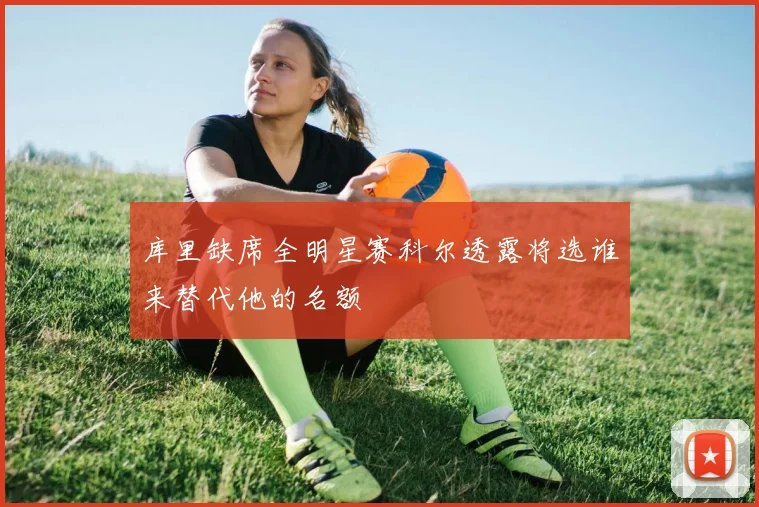 库里缺席全明星赛科尔透露将选谁来替代他的名额