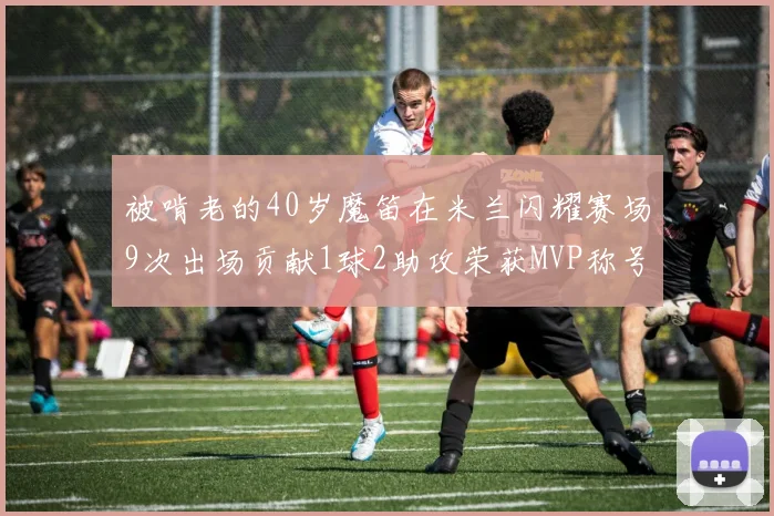 被啃老的40岁魔笛在米兰闪耀赛场9次出场贡献1球2助攻荣获MVP称号