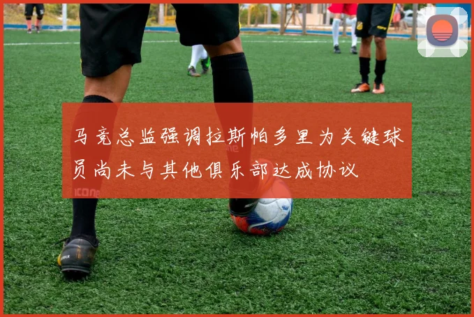 马竞总监强调拉斯帕多里为关键球员尚未与其他俱乐部达成协议