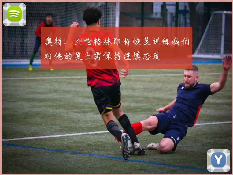 奥特：杰伦格林即将恢复训练我们对他的复出需保持谨慎态度