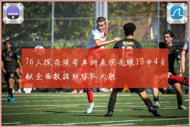 76人探花埃奇库姆表现亮眼13中4贡献全面数据助球队大胜