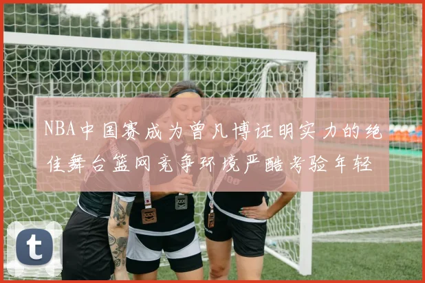 NBA中国赛成为曾凡博证明实力的绝佳舞台篮网竞争环境严酷考验年轻球员