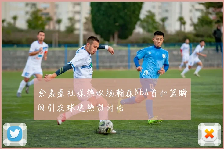 余嘉豪社媒热议杨瀚森NBA首扣篮瞬间引发球迷热烈讨论
