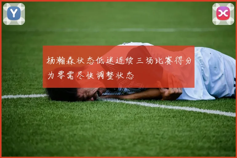 杨瀚森状态低迷连续三场比赛得分为零需尽快调整状态