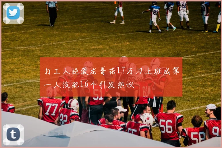 打工人逆袭龙哥花17万刀上班成第一人技犯16个引发热议