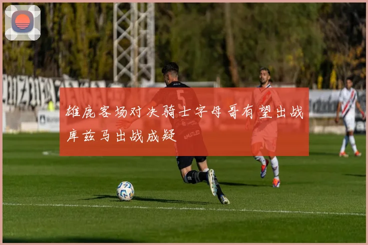 雄鹿客场对决骑士字母哥有望出战库兹马出战成疑