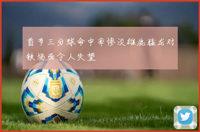 首节三分球命中率惨淡雄鹿猛龙对铁场面令人失望