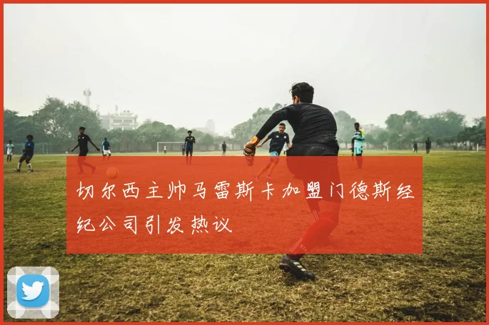 切尔西主帅马雷斯卡加盟门德斯经纪公司引发热议