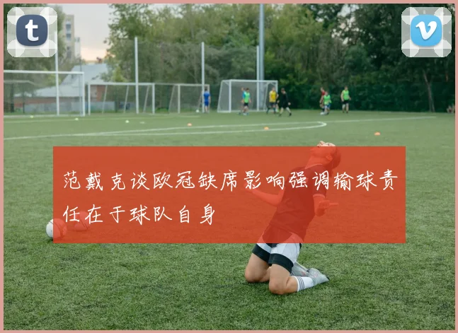范戴克谈欧冠缺席影响强调输球责任在于球队自身
