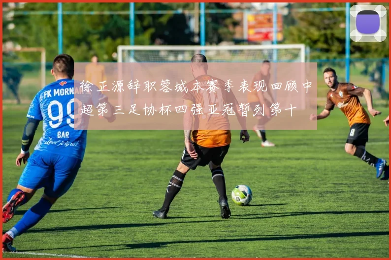 徐正源辞职蓉城本赛季表现回顾中超第三足协杯四强亚冠暂列第十