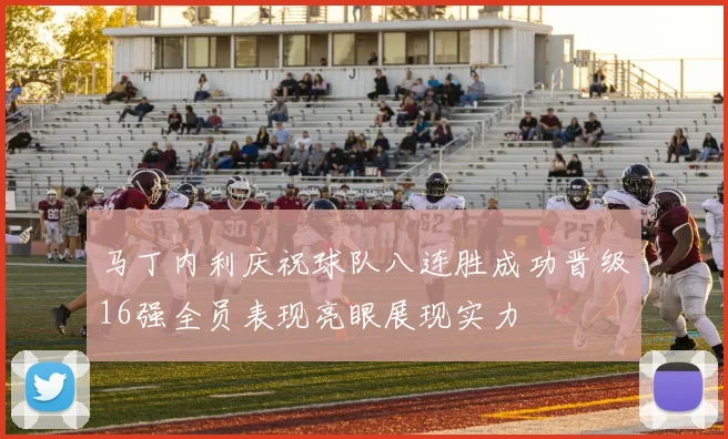 马丁内利庆祝球队八连胜成功晋级16强全员表现亮眼展现实力
