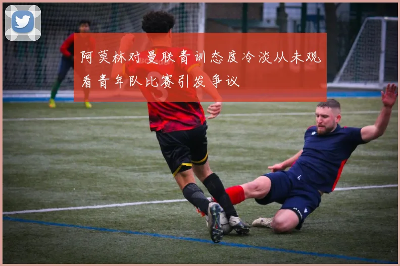 阿莫林对曼联青训态度冷淡从未观看青年队比赛引发争议