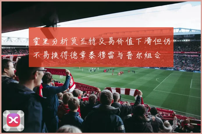 霍里分析莫兰特交易价值下滑但仍不易换得德章泰穆雷与普尔组合