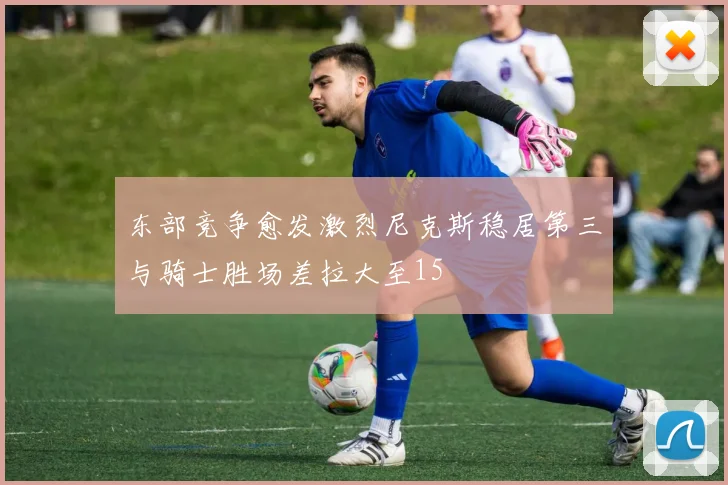 东部竞争愈发激烈尼克斯稳居第三与骑士胜场差拉大至15