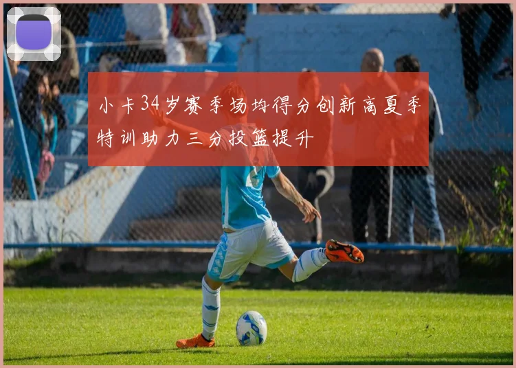 小卡34岁赛季场均得分创新高夏季特训助力三分投篮提升
