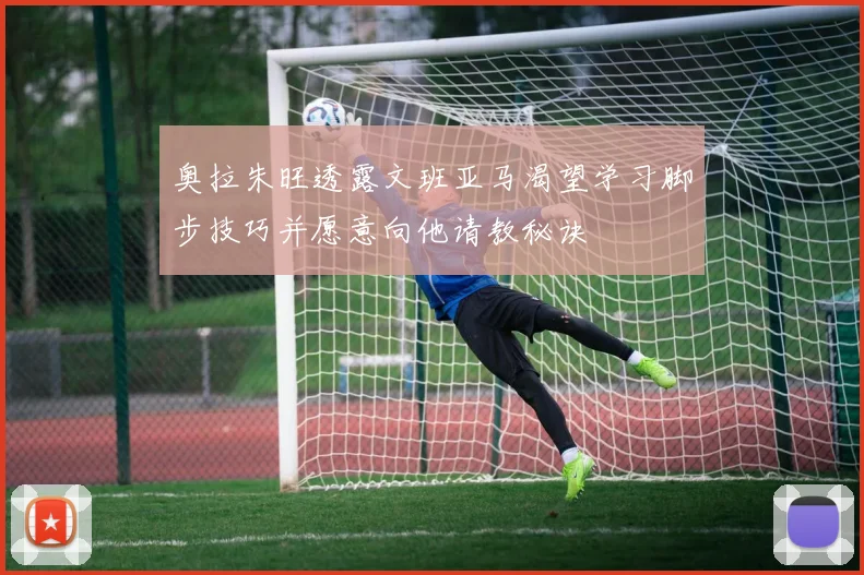 奥拉朱旺透露文班亚马渴望学习脚步技巧并愿意向他请教秘诀