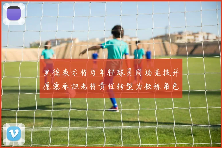 里德表示将与年轻球员同场竞技并愿意承担老将责任转型为教练角色