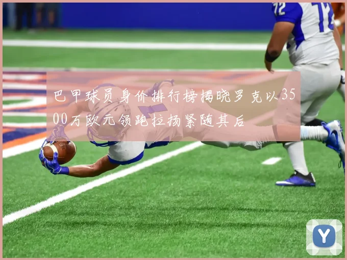 巴甲球员身价排行榜揭晓罗克以3500万欧元领跑拉扬紧随其后