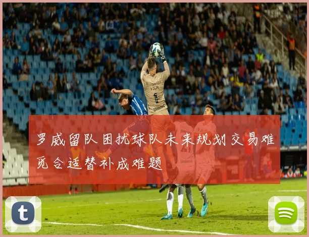 罗威留队困扰球队未来规划交易难觅合适替补成难题