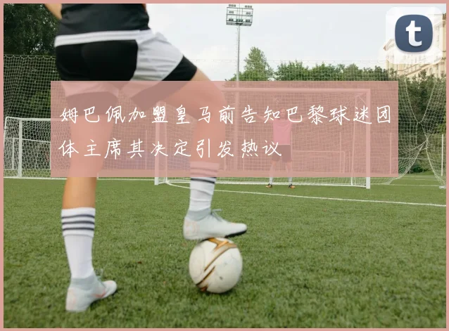 姆巴佩加盟皇马前告知巴黎球迷团体主席其决定引发热议