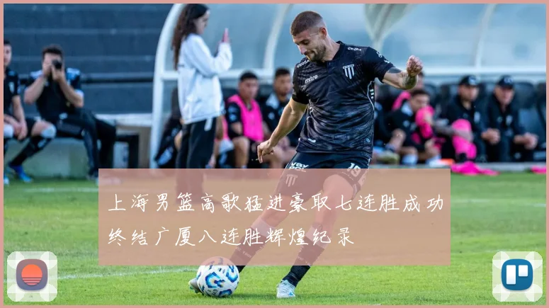 上海男篮高歌猛进豪取七连胜成功终结广厦八连胜辉煌纪录